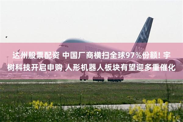 达州股票配资 中国厂商横扫全球97%份额! 宇树科技开启申购 人形机器人板块有望迎多重催化