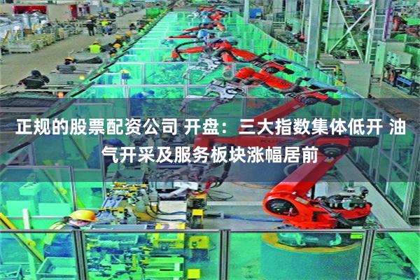 正规的股票配资公司 开盘：三大指数集体低开 油气开采及服务板块涨幅居前