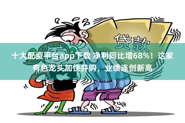 十大配资平台app下载 净利同比增68%！这家有色龙头加快并购，业绩连创新高