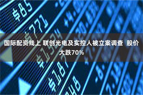 国际配资线上 联创光电及实控人被立案调查  股价大跌70%