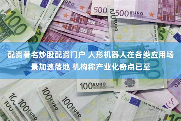 配资著名炒股配资门户 人形机器人在各类应用场景加速落地 机构称产业化奇点已至