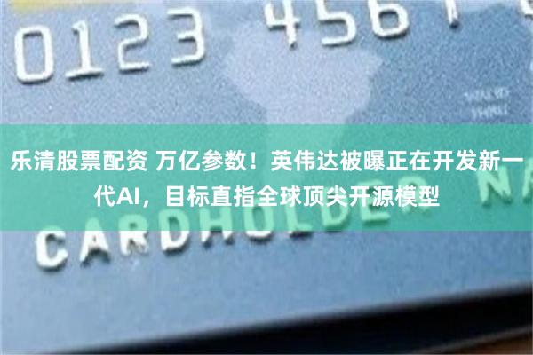 乐清股票配资 万亿参数！英伟达被曝正在开发新一代AI，目标直指全球顶尖开源模型