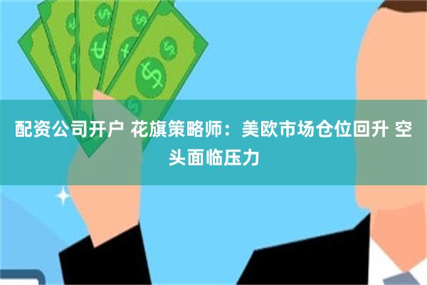 配资公司开户 花旗策略师：美欧市场仓位回升 空头面临压力