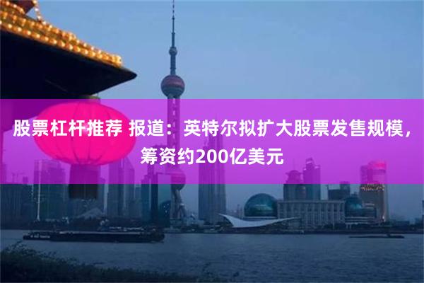 股票杠杆推荐 报道：英特尔拟扩大股票发售规模，筹资约200亿美元