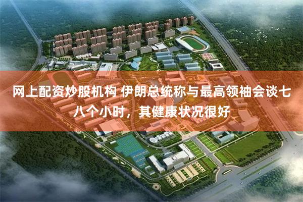 网上配资炒股机构 伊朗总统称与最高领袖会谈七八个小时，其健康状况很好
