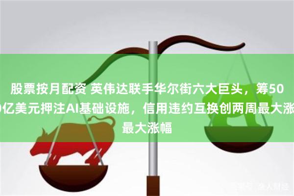 股票按月配资 英伟达联手华尔街六大巨头，筹5000亿美元押注AI基础设施，信用违约互换创两周最大涨幅