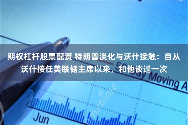 期权杠杆股票配资 特朗普淡化与沃什接触：自从沃什接任美联储主席以来，和他谈过一次