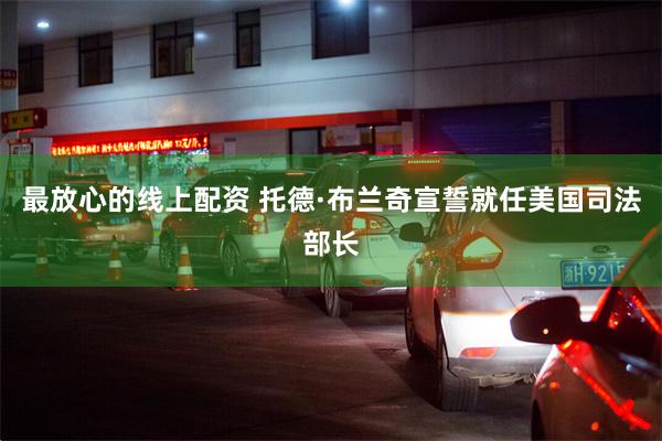 最放心的线上配资 托德·布兰奇宣誓就任美国司法部长