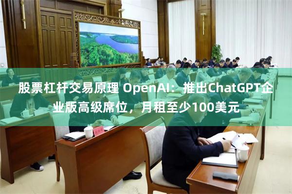 股票杠杆交易原理 OpenAI：推出ChatGPT企业版高级席位，月租至少100美元