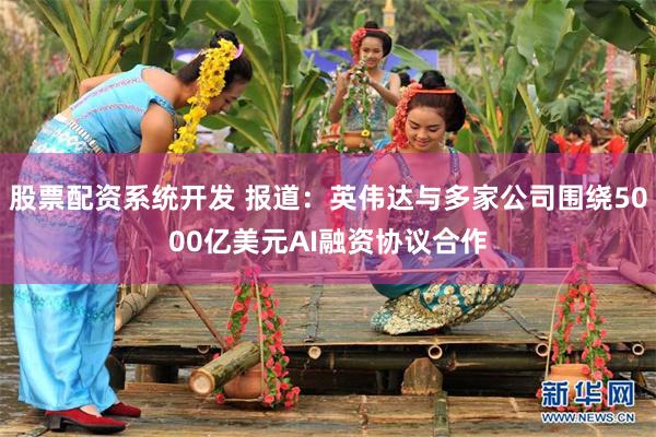 股票配资系统开发 报道：英伟达与多家公司围绕5000亿美元AI融资协议合作