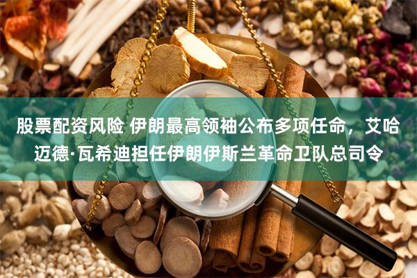 股票配资风险 伊朗最高领袖公布多项任命，艾哈迈德·瓦希迪担任伊朗伊斯兰革命卫队总司令