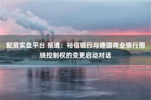 配资实盘平台 报道：裕信银行与德国商业银行围绕控制权的变更启动对话