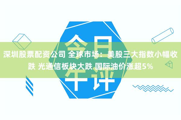 深圳股票配资公司 全球市场：美股三大指数小幅收跌 光通信板块大跌 国际油价涨超5%