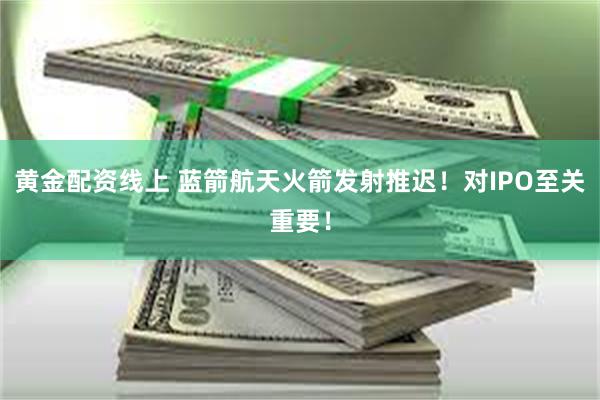 黄金配资线上 蓝箭航天火箭发射推迟！对IPO至关重要！