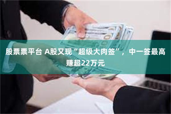 股票票平台 A股又现“超级大肉签”，中一签最高赚超22万元