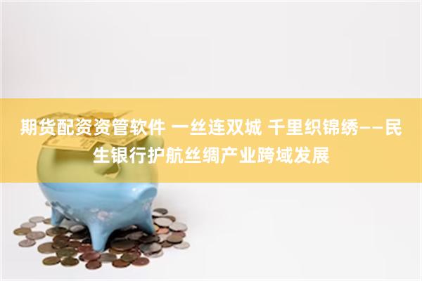 期货配资资管软件 一丝连双城 千里织锦绣——民生银行护航丝绸产业跨域发展