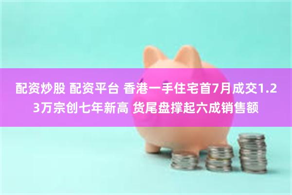 配资炒股 配资平台 香港一手住宅首7月成交1.23万宗创七年新高 货尾盘撑起六成销售额