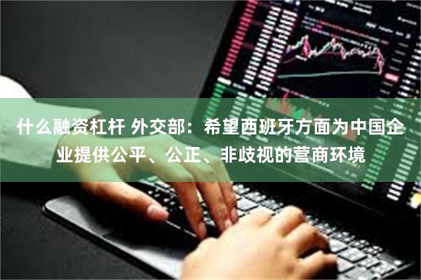 什么融资杠杆 外交部：希望西班牙方面为中国企业提供公平、公正、非歧视的营商环境