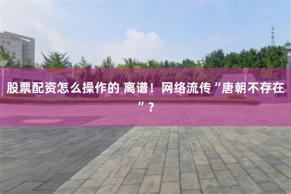 股票配资怎么操作的 离谱！网络流传“唐朝不存在”？