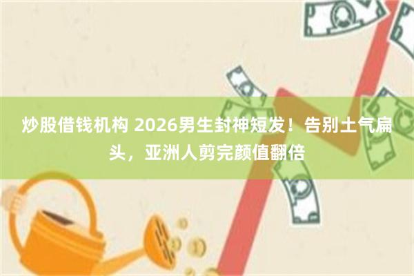 炒股借钱机构 2026男生封神短发！告别土气扁头，亚洲人剪完颜值翻倍