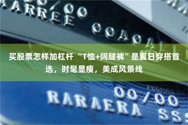 买股票怎样加杠杆 “T恤+阔腿裤”是夏日穿搭首选，时髦显瘦，美成风景线