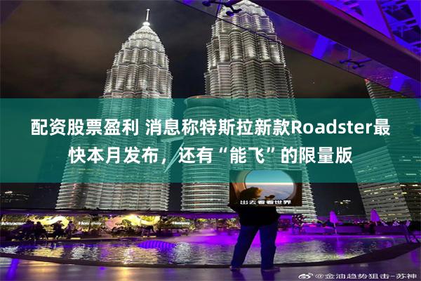 配资股票盈利 消息称特斯拉新款Roadster最快本月发布，还有“能飞”的限量版
