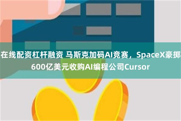 在线配资杠杆融资 马斯克加码AI竞赛，SpaceX豪掷600亿美元收购AI编程公司Cursor