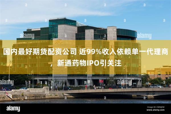 国内最好期货配资公司 近99%收入依赖单一代理商,新通药物IPO引关注
