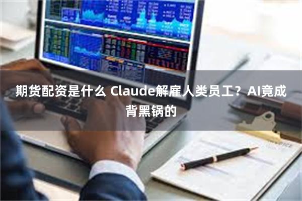 期货配资是什么 Claude解雇人类员工？AI竟成背黑锅的