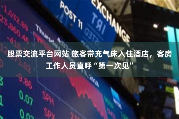 股票交流平台网站 旅客带充气床入住酒店，客房工作人员直呼“第一次见”