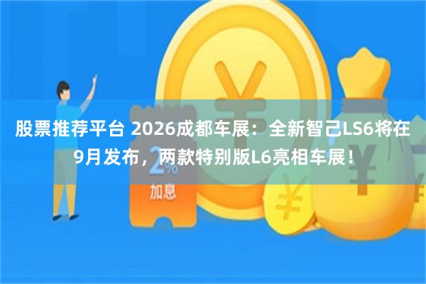 股票推荐平台 2026成都车展:全新智己LS6将在9月发布,两款特别版L6亮相车展!
