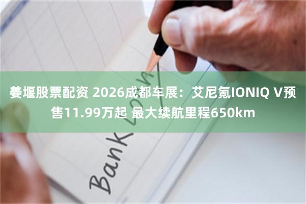 姜堰股票配资 2026成都车展：艾尼氪IONIQ V预售11.99万起 最大续航里程650km