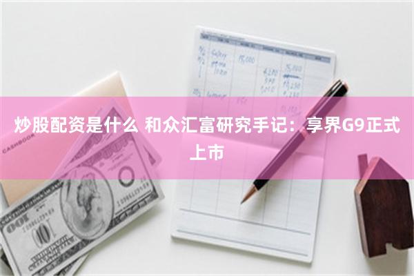 炒股配资是什么 和众汇富研究手记：享界G9正式上市