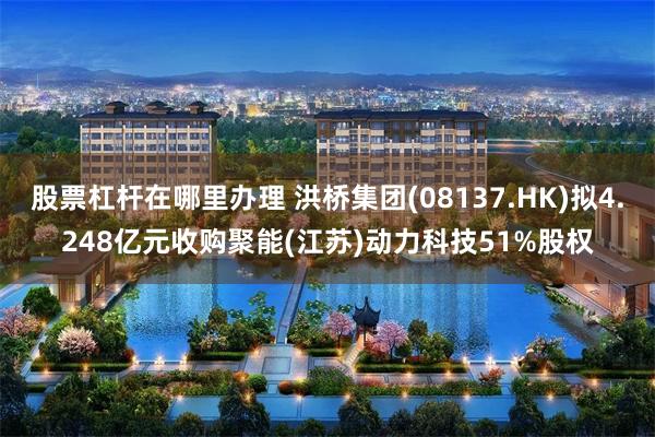 股票杠杆在哪里办理 洪桥集团(08137.HK)拟4.248亿元收购聚能(江苏)动力科技51%股权
