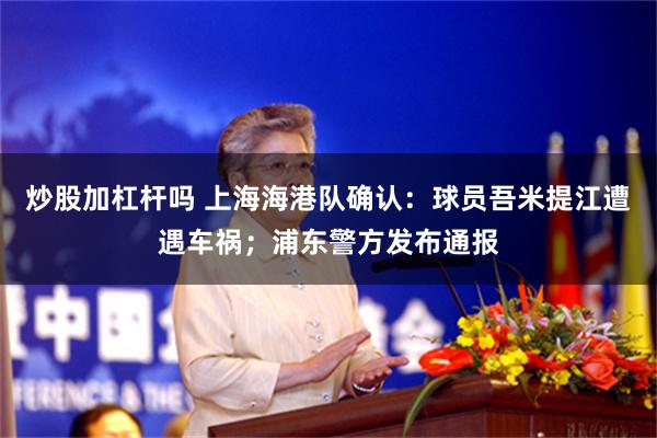 炒股加杠杆吗 上海海港队确认：球员吾米提江遭遇车祸；浦东警方发布通报