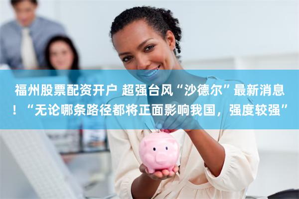 福州股票配资开户 超强台风“沙德尔”最新消息！“无论哪条路径都将正面影响我国，强度较强”