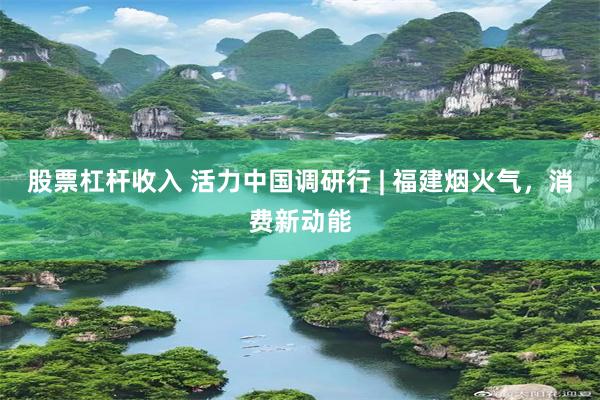 股票杠杆收入 活力中国调研行 | 福建烟火气，消费新动能