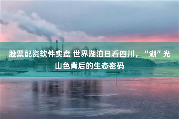 股票配资软件实盘 世界湖泊日看四川，“湖”光山色背后的生态密码