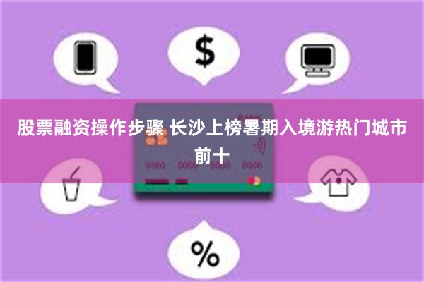 股票融资操作步骤 长沙上榜暑期入境游热门城市前十