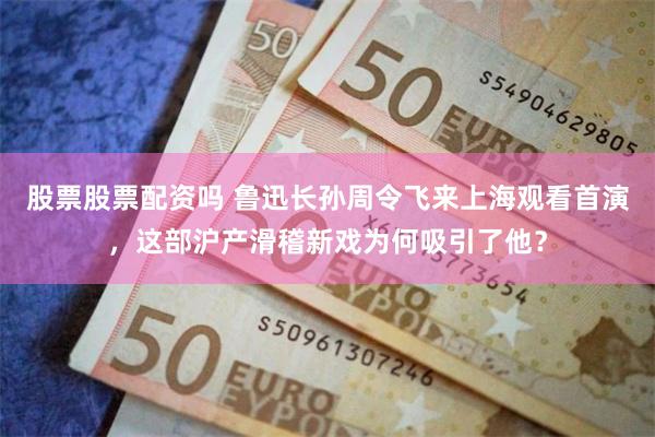 股票股票配资吗 鲁迅长孙周令飞来上海观看首演，这部沪产滑稽新戏为何吸引了他？
