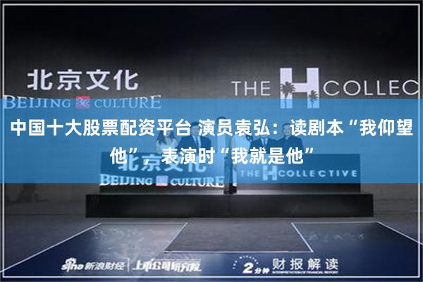 中国十大股票配资平台 演员袁弘:读剧本“我仰望他”,表演时“我就是他”