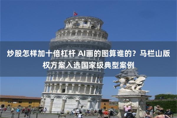 炒股怎样加十倍杠杆 AI画的图算谁的？马栏山版权方案入选国家级典型案例
