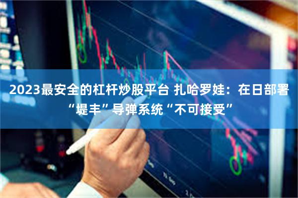 2023最安全的杠杆炒股平台 扎哈罗娃：在日部署“堤丰”导弹系统“不可接受”
