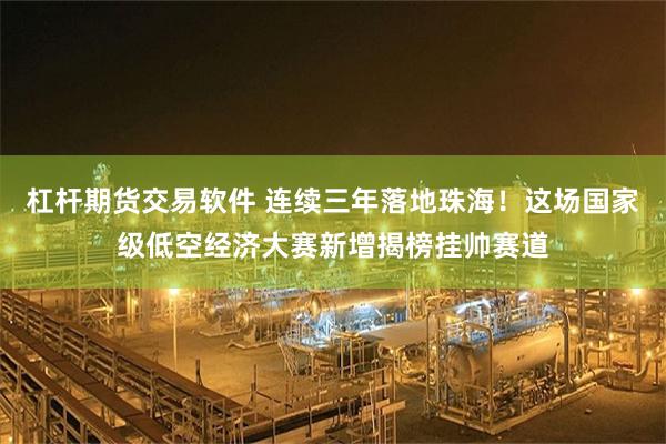 杠杆期货交易软件 连续三年落地珠海！这场国家级低空经济大赛新增揭榜挂帅赛道