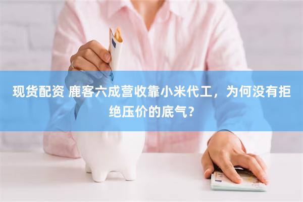 现货配资 鹿客六成营收靠小米代工，为何没有拒绝压价的底气？