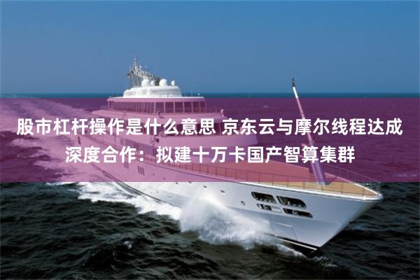 股市杠杆操作是什么意思 京东云与摩尔线程达成深度合作：拟建十万卡国产智算集群