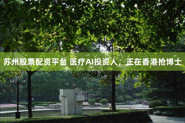 苏州股票配资平台 医疗AI投资人，正在香港抢博士