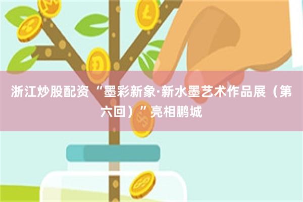 浙江炒股配资 “墨彩新象·新水墨艺术作品展（第六回）”亮相鹏城