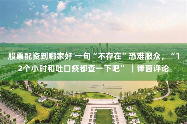股票配资到哪家好 一句“不存在”恐难服众，“12个小时和吐口痰都查一下吧” ｜锋面评论
