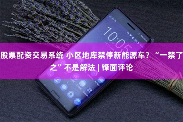 股票配资交易系统 小区地库禁停新能源车?“一禁了之”不是解法 | 锋面评论